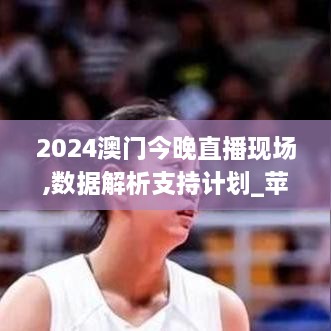 2024澳门今晚直播现场,数据解析支持计划_苹果款15.427